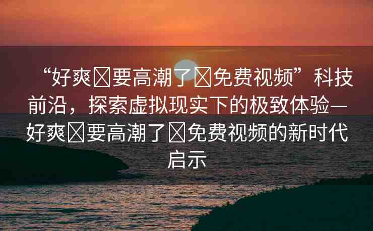 “好爽?要高潮了?免費(fèi)視頻”科技前沿，探索虛擬現(xiàn)實(shí)下的極致體驗(yàn)—好爽?要高潮了?免費(fèi)視頻的新時(shí)代啟示