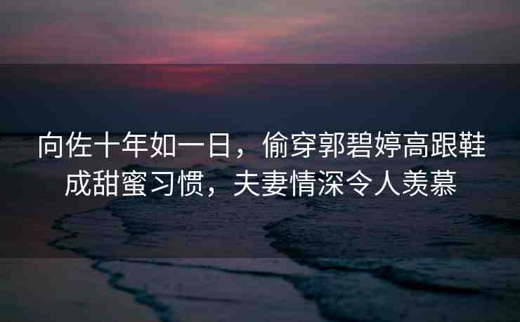 向佐十年如一日，偷穿郭碧婷高跟鞋成甜蜜習(xí)慣，夫妻情深令人羨慕