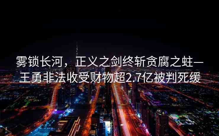 霧鎖長(zhǎng)河，正義之劍終斬貪腐之蛀—王勇非法收受財(cái)物超2.7億被判死緩