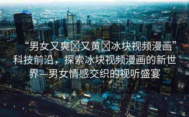 “男女又爽?又黃?冰塊視頻漫畫”科技前沿，探索冰塊視頻漫畫的新世界—男女情感交織的視聽盛宴