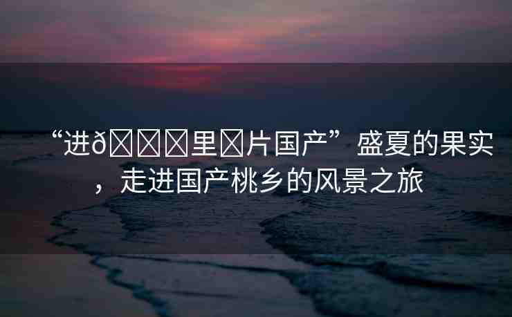 “進??里?片國產(chǎn)”盛夏的果實，走進國產(chǎn)桃鄉(xiāng)的風景之旅