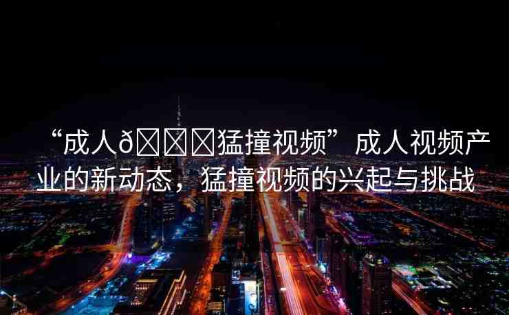 “成人??猛撞視頻”成人視頻產(chǎn)業(yè)的新動態(tài)，猛撞視頻的興起與挑戰(zhàn)