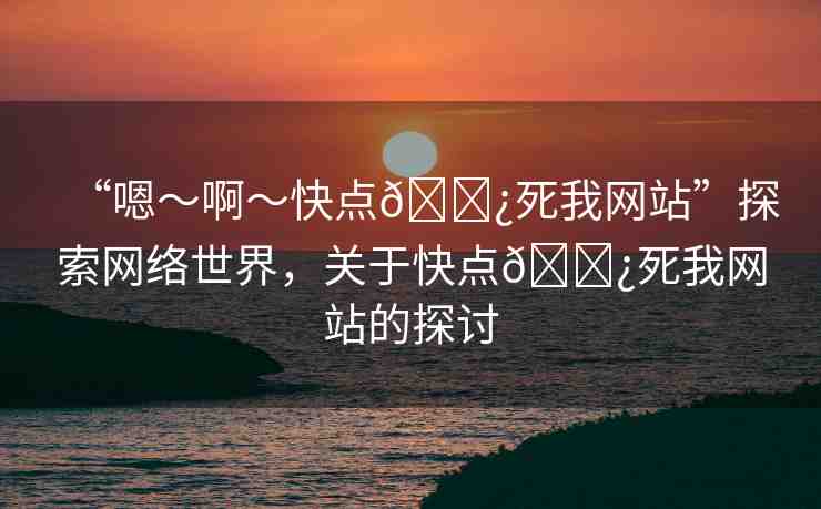 “嗯～啊～快點(diǎn)??死我網(wǎng)站”探索網(wǎng)絡(luò)世界，關(guān)于快點(diǎn)??死我網(wǎng)站的探討