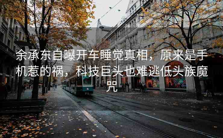余承東自曝開(kāi)車睡覺(jué)真相，原來(lái)是手機(jī)惹的禍，科技巨頭也難逃低頭族魔咒