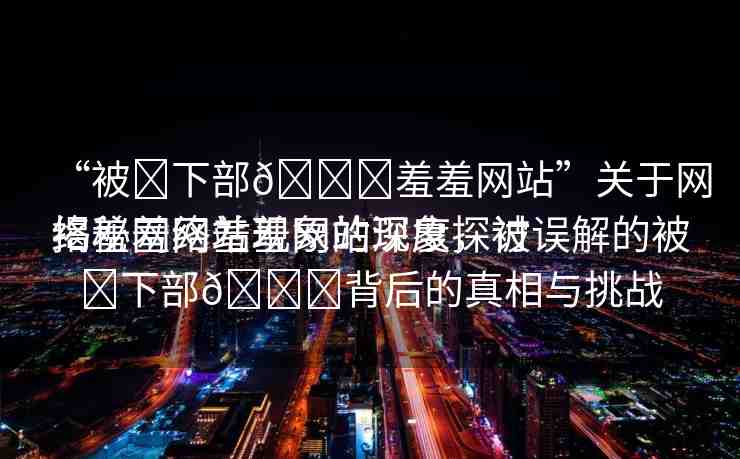 “被?下部??羞羞網(wǎng)站”關(guān)于網(wǎng)絡(luò)羞羞網(wǎng)站現(xiàn)象的深度探討
揭秘網(wǎng)絡(luò)羞羞網(wǎng)站現(xiàn)象，被誤解的被?下部??背后的真相與挑戰(zhàn)