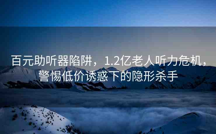 百元助聽器陷阱，1.2億老人聽力危機，警惕低價誘惑下的隱形殺手