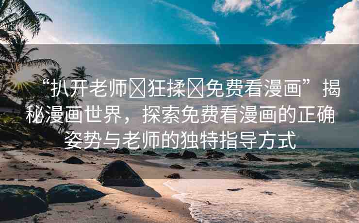 “扒開老師?狂揉?免費看漫畫”揭秘漫畫世界，探索免費看漫畫的正確姿勢與老師的獨特指導(dǎo)方式