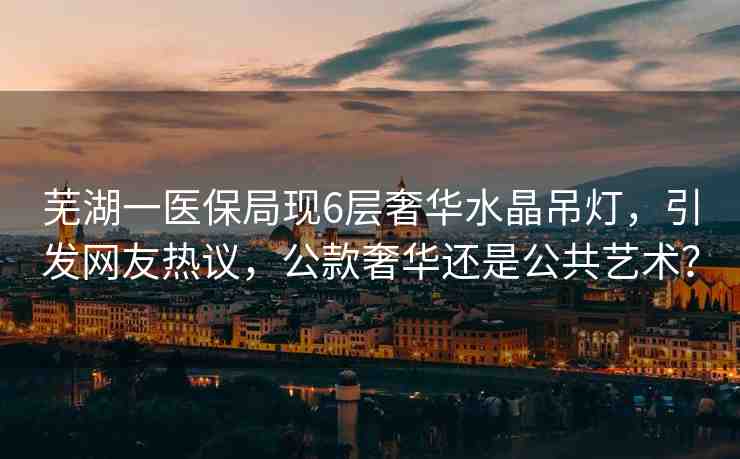 蕪湖一醫(yī)保局現(xiàn)6層奢華水晶吊燈，引發(fā)網(wǎng)友熱議，公款奢華還是公共藝術(shù)？