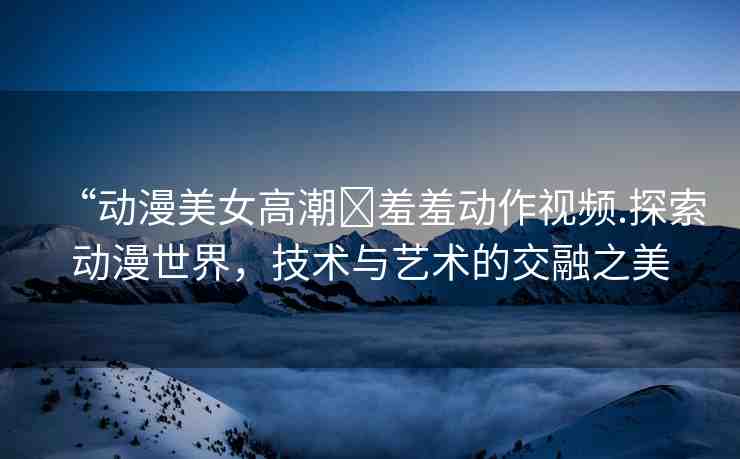 “動(dòng)漫美女高潮?羞羞動(dòng)作視頻.探索動(dòng)漫世界，技術(shù)與藝術(shù)的交融之美