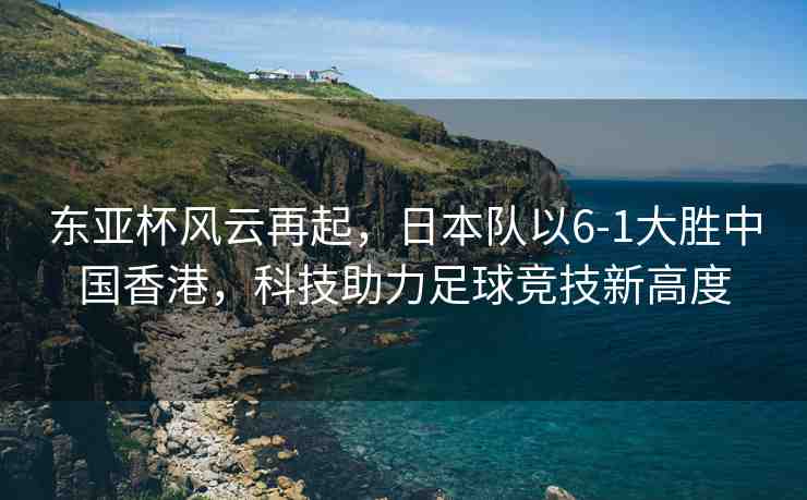 東亞杯風(fēng)云再起，日本隊(duì)以6-1大勝中國(guó)香港，科技助力足球競(jìng)技新高度