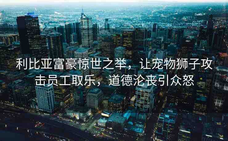 利比亞富豪驚世之舉，讓寵物獅子攻擊員工取樂，道德淪喪引眾怒