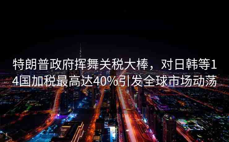 特朗普政府揮舞關(guān)稅大棒，對日韓等14國加稅最高達(dá)40%引發(fā)全球市場動蕩