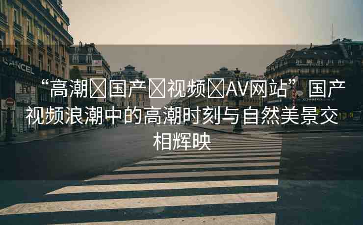 “高潮?國產(chǎn)?視頻?AV網(wǎng)站”國產(chǎn)視頻浪潮中的高潮時(shí)刻與自然美景交相輝映