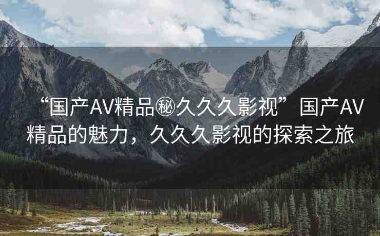 “國(guó)產(chǎn)AV精品秘久久久影視”國(guó)產(chǎn)AV精品的魅力，久久久影視的探索之旅