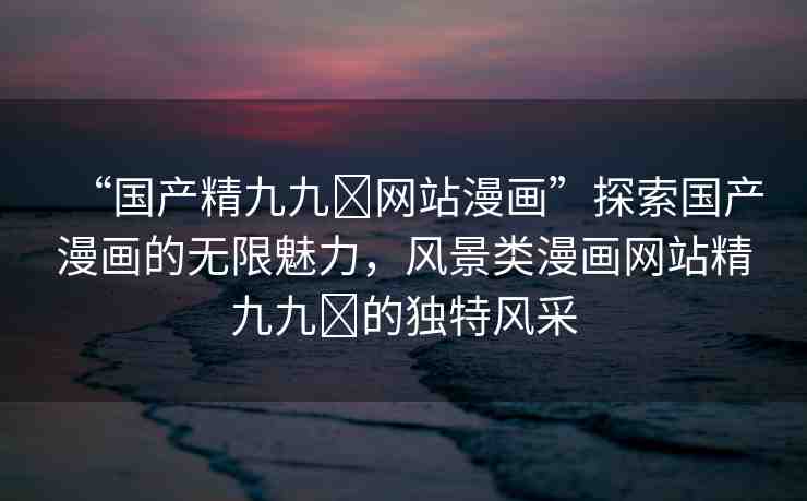“國產(chǎn)精九九?網(wǎng)站漫畫”探索國產(chǎn)漫畫的無限魅力，風(fēng)景類漫畫網(wǎng)站精九九?的獨(dú)特風(fēng)采
