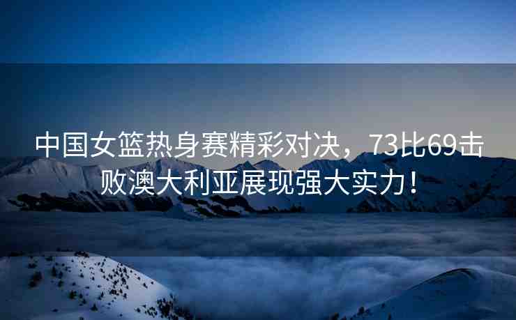 中國女籃熱身賽精彩對決，73比69擊敗澳大利亞展現(xiàn)強(qiáng)大實(shí)力！