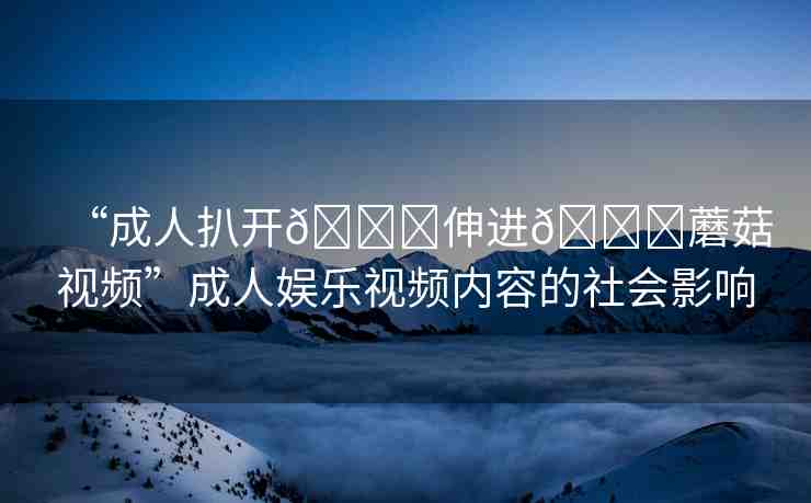 “成人扒開??伸進(jìn)??蘑菇視頻”成人娛樂視頻內(nèi)容的社會(huì)影響
