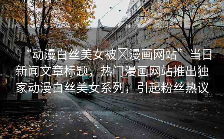 “動漫白絲美女被?漫畫網(wǎng)站”當(dāng)日新聞文章標(biāo)題，熱門漫畫網(wǎng)站推出獨家動漫白絲美女系列，引起粉絲熱議
