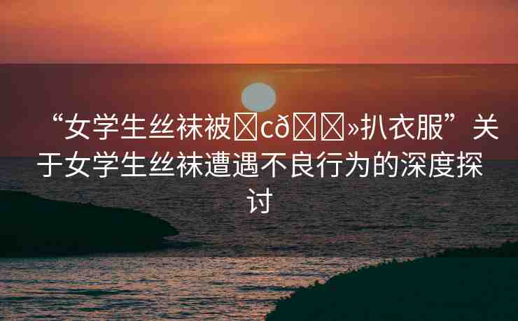 “女學(xué)生絲襪被?c??扒衣服”關(guān)于女學(xué)生絲襪遭遇不良行為的深度探討