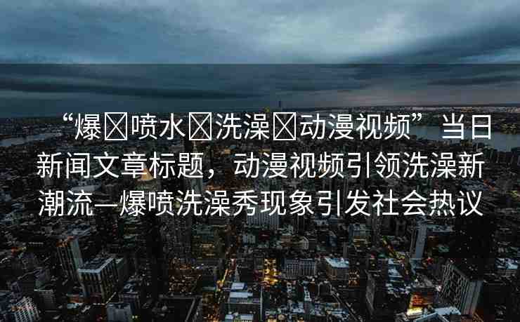 “爆?噴水?洗澡?動(dòng)漫視頻”當(dāng)日新聞文章標(biāo)題，動(dòng)漫視頻引領(lǐng)洗澡新潮流—爆噴洗澡秀現(xiàn)象引發(fā)社會(huì)熱議
