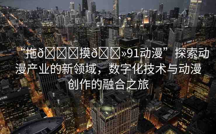 “拖??摸??91動(dòng)漫”探索動(dòng)漫產(chǎn)業(yè)的新領(lǐng)域，數(shù)字化技術(shù)與動(dòng)漫創(chuàng)作的融合之旅