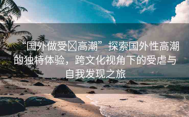 “國(guó)外做受?高潮”探索國(guó)外性高潮的獨(dú)特體驗(yàn)，跨文化視角下的受虐與自我發(fā)現(xiàn)之旅