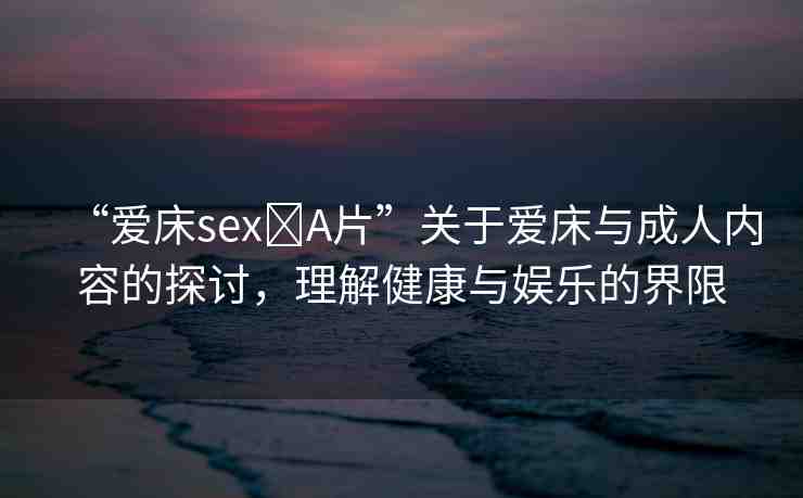 “愛床sex?A片”關(guān)于愛床與成人內(nèi)容的探討，理解健康與娛樂的界限