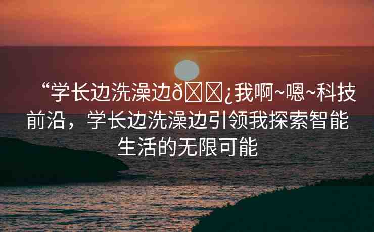 “學(xué)長邊洗澡邊??我啊~嗯~科技前沿，學(xué)長邊洗澡邊引領(lǐng)我探索智能生活的無限可能