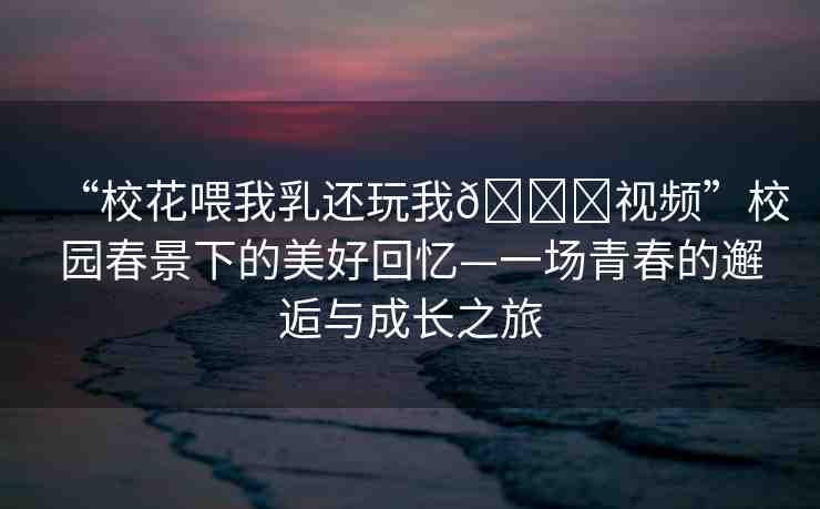 “校花喂我乳還玩我??視頻”校園春景下的美好回憶—一場(chǎng)青春的邂逅與成長(zhǎng)之旅
