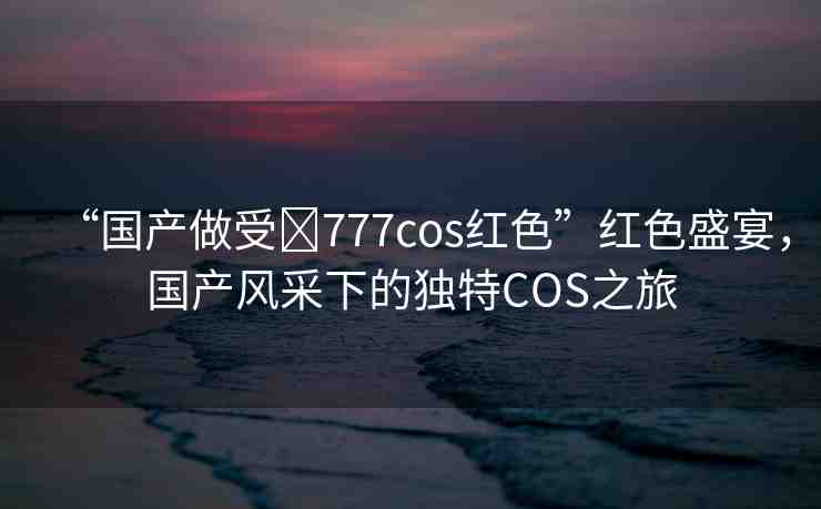 “國產(chǎn)做受?777cos紅色”紅色盛宴，國產(chǎn)風(fēng)采下的獨(dú)特COS之旅