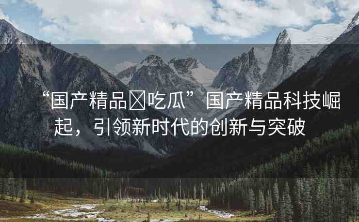 “國產(chǎn)精品?吃瓜”國產(chǎn)精品科技崛起，引領(lǐng)新時代的創(chuàng)新與突破