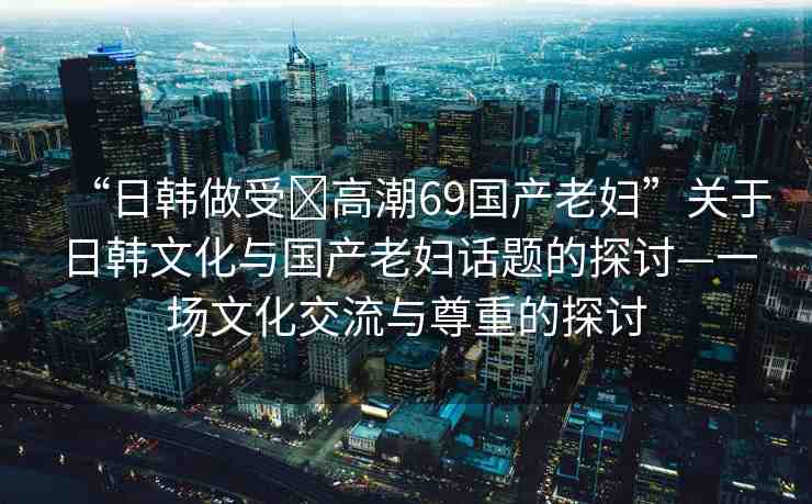 “日韓做受?高潮69國產(chǎn)老婦”關(guān)于日韓文化與國產(chǎn)老婦話題的探討—一場文化交流與尊重的探討