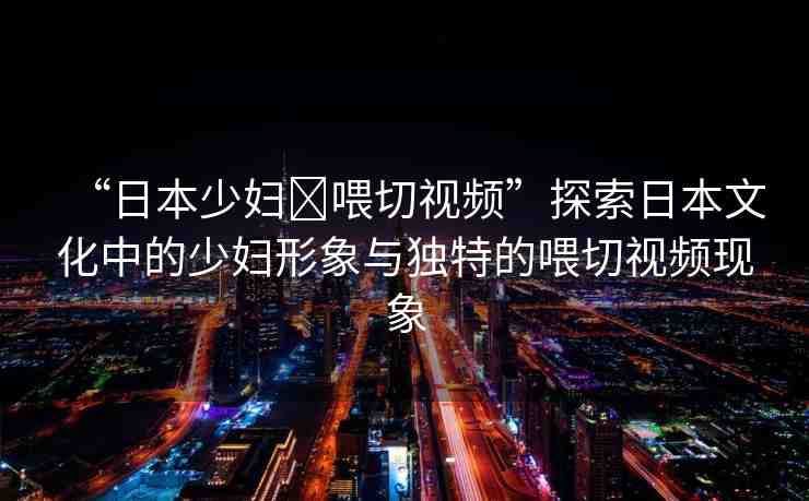 “日本少婦?喂切視頻”探索日本文化中的少婦形象與獨特的喂切視頻現(xiàn)象