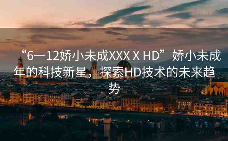 “6一12嬌小未成XXXⅩHD”嬌小未成年的科技新星，探索HD技術(shù)的未來趨勢