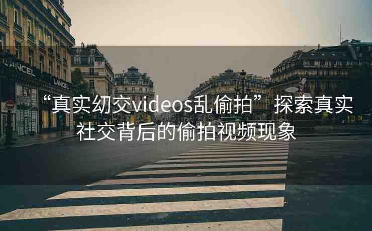 “真實?交videos亂偷拍”探索真實社交背后的偷拍視頻現(xiàn)象