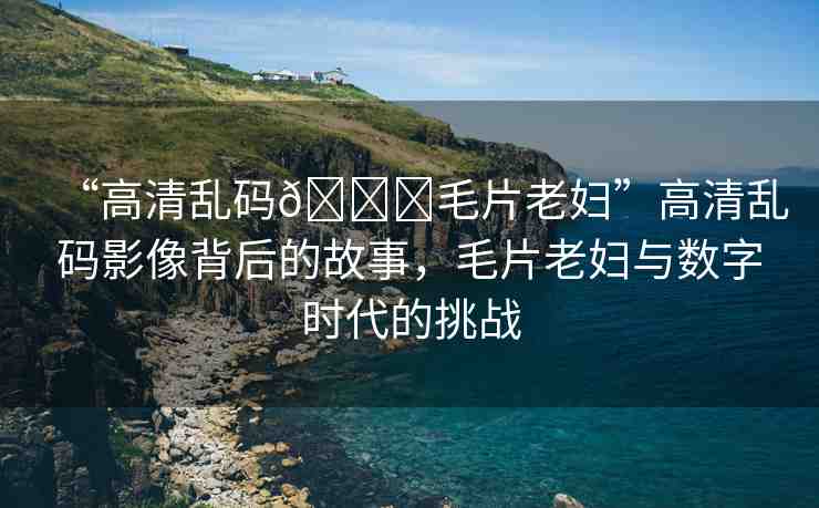 “高清亂碼??毛片老婦”高清亂碼影像背后的故事，毛片老婦與數(shù)字時(shí)代的挑戰(zhàn)
