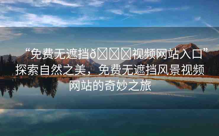 “免費無遮擋??視頻網(wǎng)站入口”探索自然之美，免費無遮擋風景視頻網(wǎng)站的奇妙之旅