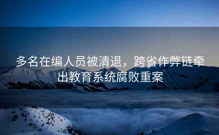 多名在編人員被清退，跨省作弊鏈牽出教育系統(tǒng)腐敗重案