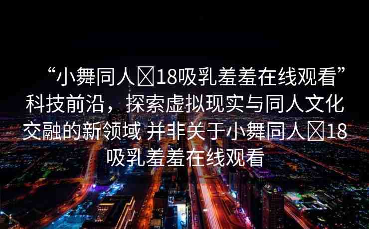“小舞同人?18吸乳羞羞在線觀看”科技前沿，探索虛擬現(xiàn)實與同人文化交融的新領(lǐng)域 并非關(guān)于小舞同人?18吸乳羞羞在線觀看