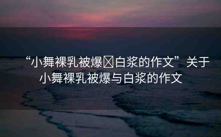 “小舞裸乳被爆?白漿的作文”關(guān)于小舞裸乳被爆與白漿的作文
