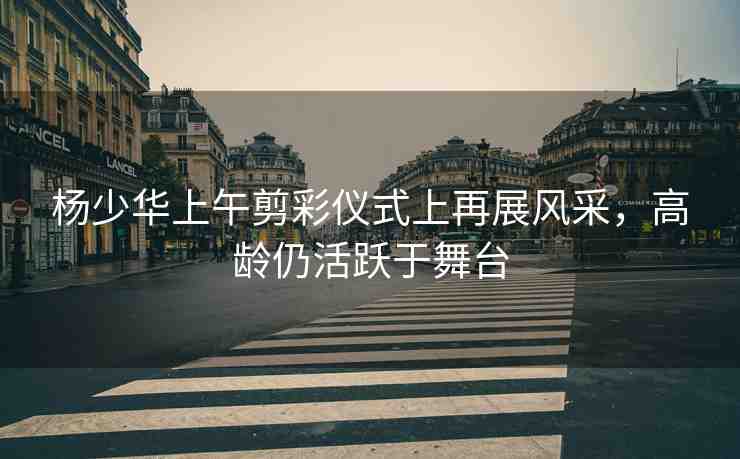 楊少華上午剪彩儀式上再展風(fēng)采，高齡仍活躍于舞臺