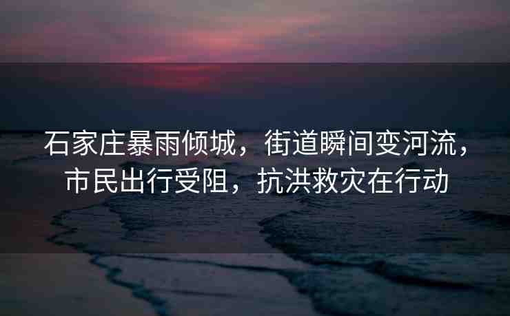 石家莊暴雨傾城，街道瞬間變河流，市民出行受阻，抗洪救災在行動