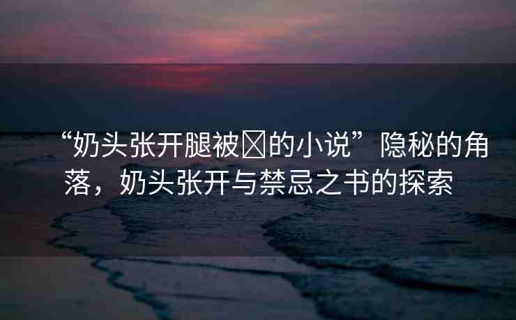 “奶頭張開腿被?的小說”隱秘的角落，奶頭張開與禁忌之書的探索
