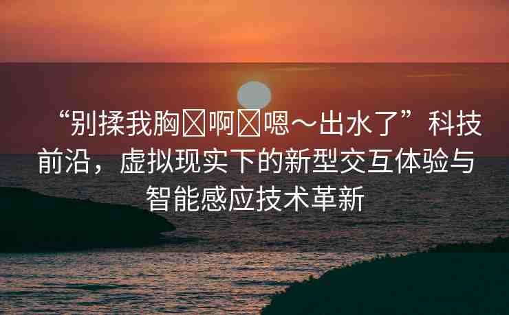 “別揉我胸?啊?嗯～出水了”科技前沿，虛擬現(xiàn)實下的新型交互體驗與智能感應技術革新