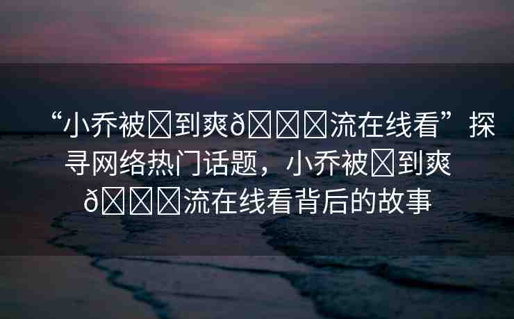 “小喬被?到爽??流在線看”探尋網絡熱門話題，小喬被?到爽??流在線看背后的故事