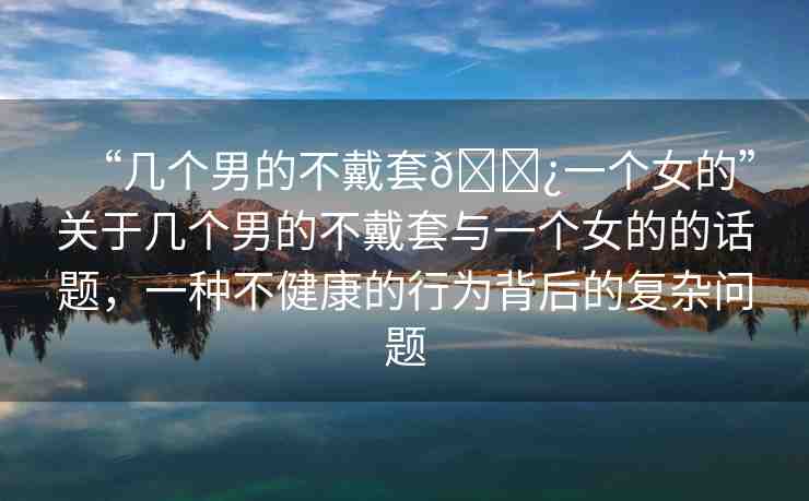 “幾個(gè)男的不戴套??一個(gè)女的”關(guān)于幾個(gè)男的不戴套與一個(gè)女的的話題，一種不健康的行為背后的復(fù)雜問題