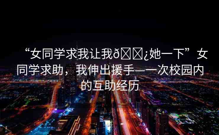 “女同學(xué)求我讓我??她一下”女同學(xué)求助，我伸出援手—一次校園內(nèi)的互助經(jīng)歷
