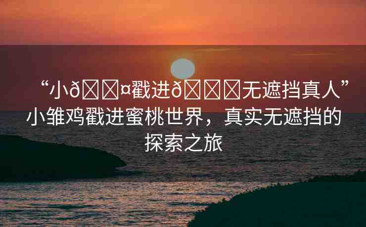 “小??戳進(jìn)??無(wú)遮擋真人”小雛雞戳進(jìn)蜜桃世界，真實(shí)無(wú)遮擋的探索之旅