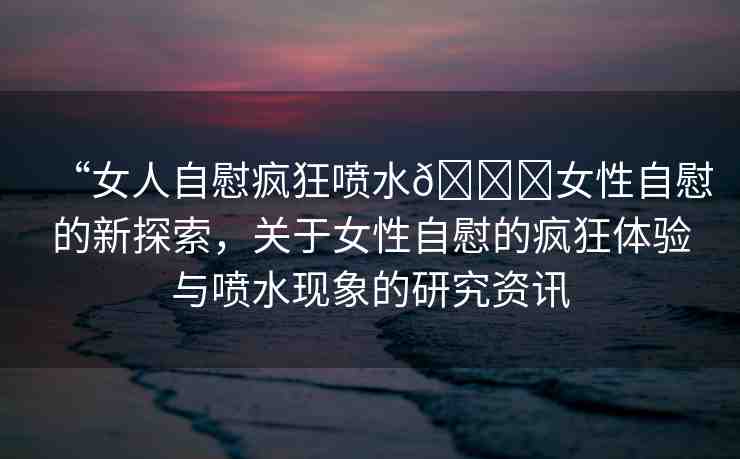 “女人自慰瘋狂噴水??女性自慰的新探索，關于女性自慰的瘋狂體驗與噴水現(xiàn)象的研究資訊
