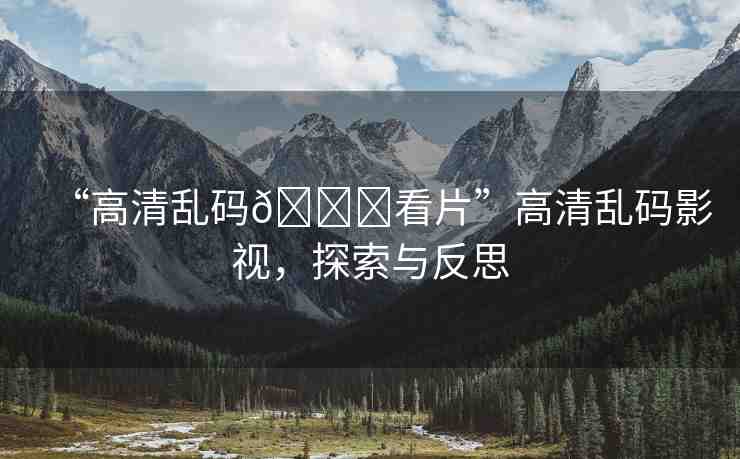 “高清亂碼??看片”高清亂碼影視，探索與反思